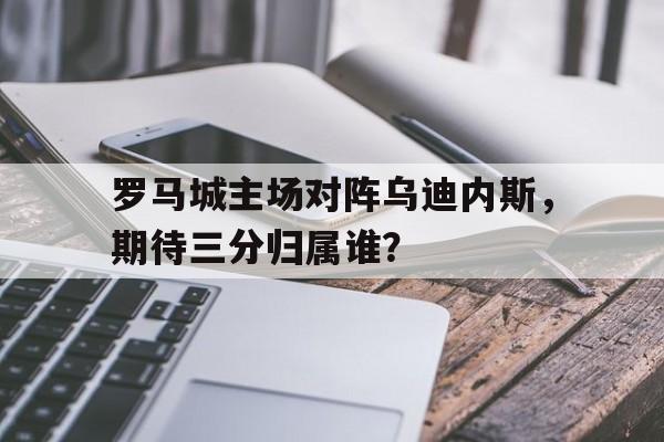 罗马城主场对阵乌迪内斯，期待三分归属谁？的简单介绍