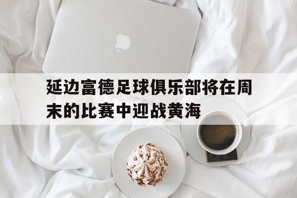 包含延边富德足球俱乐部将在周末的比赛中迎战黄海的词条