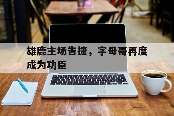 雄鹿主场告捷，字母哥再度成为功臣