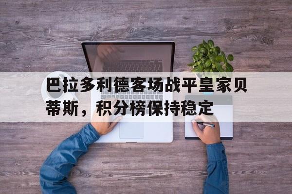 关于巴拉多利德客场战平皇家贝蒂斯，积分榜保持稳定的信息