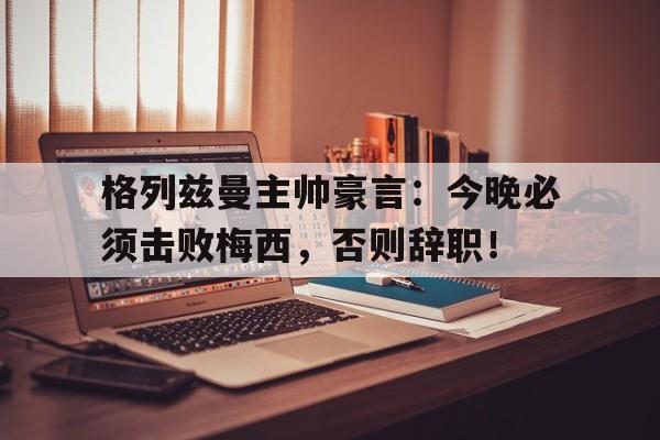 格列兹曼主帅豪言：今晚必须击败梅西，否则辞职！